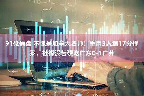 91微操盘 不愧是加拿大名帅！重用3人造17分惨案，杜锋没苦硬吃广东0-1广州